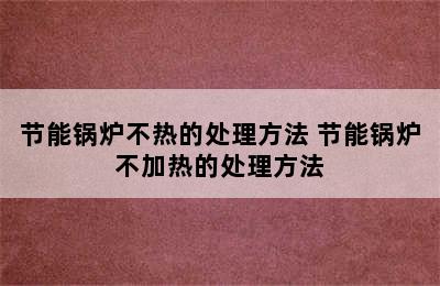 节能锅炉不热的处理方法 节能锅炉不加热的处理方法